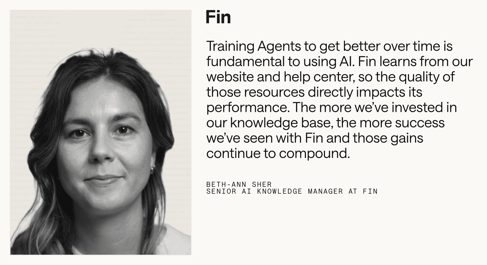 “Training Agents to get better over time is fundamental to using AI. Fin learns from our website and help center, so the quality of those resources directly impacts its performance. The more we’ve invested in our knowledge base, the more success we’ve seen with Fin and those gains continue to compound.” – Beth-Ann Sher, Senior AI Knowledge Manager at Fin