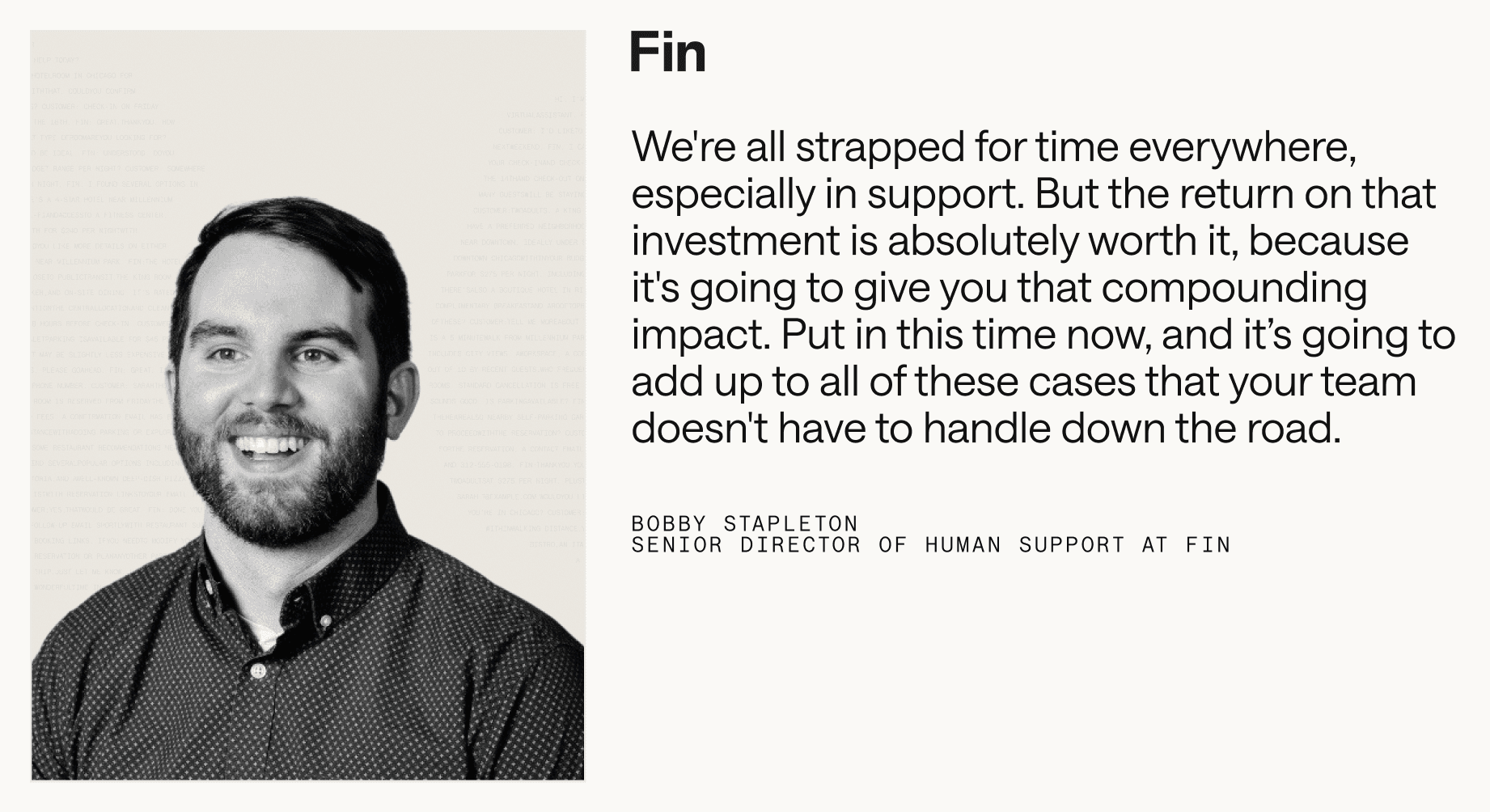 “We're all strapped for time everywhere, especially in support. But the return on that investment is absolutely worth it, because it's going to give you that compounding impact. Put in this time now, and it’s going to add up to all of these cases that your team doesn't have to handle down the road.” – Bobby Stapleton, Senior Director of Human Support at Fin
