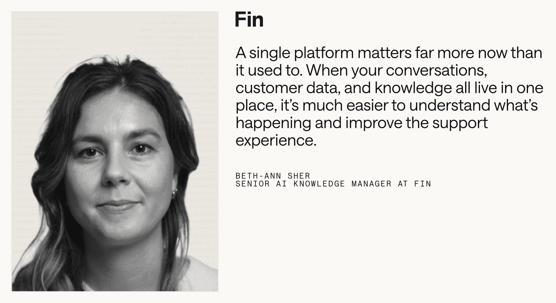 “A single platform matters far more now than it used to. When your conversations, customer data, and knowledge all live in one place, it’s much easier to understand what’s happening and improve the support experience.” – Beth-Ann Sher, Senior AI Knowledge Manager at Fin