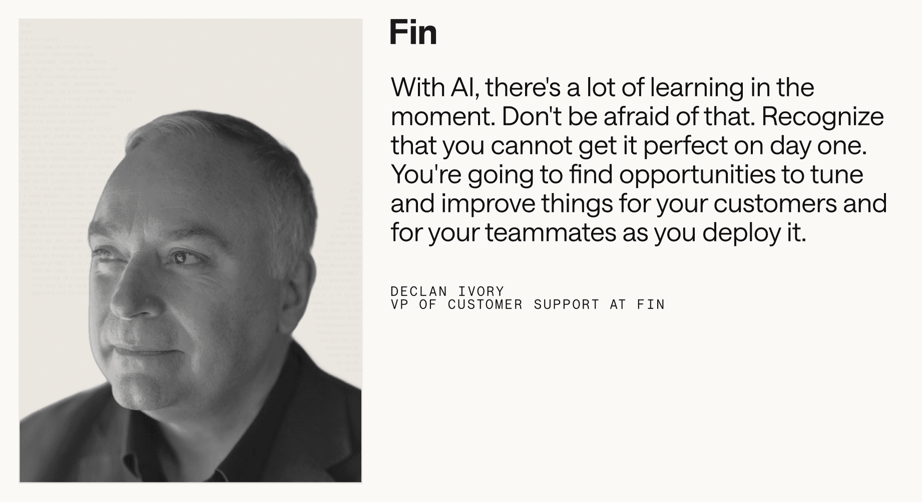 “With AI, there's a lot of learning in the moment. Don't be afraid of that. Recognize that you cannot get it perfect on day one. You're going to find opportunities to tune and improve things for your customers and for your teammates as you deploy it.” – Declan Ivory, VP of Customer Support at Fin