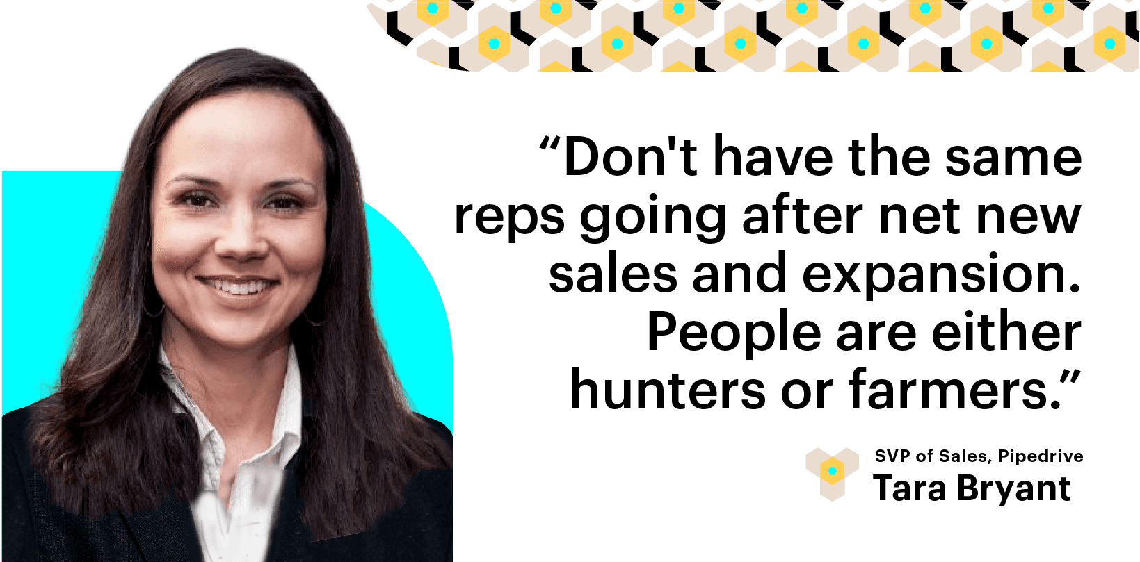 Scale Build Your Sales Team. Don't have the same reps going after net new sales and expansion. People are either Hunters or Farmers. Tara Bryant, Pipedrive