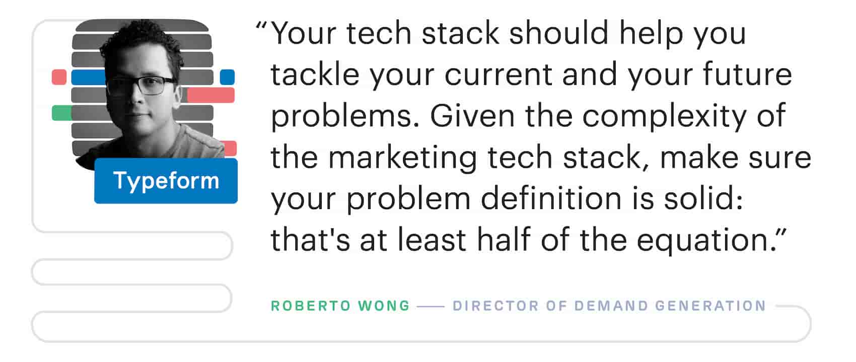 "Your martech stack should help you tackle your current and your future problems. Given the complexity of the marketing tech stack, make sure your problem definition is solid: that's at least half of the equation." – Roberto Wong, Director of Demand Generation at Typeform