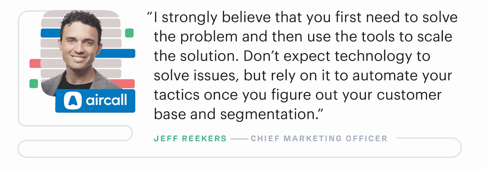 "Don't expect marketing technology to solve issues, but rely on it to automate your tactics once you figure out your customer based and segmentation" – Jeff Reekers, Chief Marketing Officer at Aircall